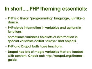 In short.....PHP theming essentials:
    ●   PHP is a linear “programming” language, just like a 
        dance.
    ●   PHP stores information in variables and actions in 
        functions.
    ●   Sometimes variables hold lots of information in 
        special variables called “arrays” and objects.
    ●   PHP and Drupal both have functions.
    ●   Drupal has lots of magic variables that are loaded 
        with content. Check out: http://drupal.org/theme­
        guide
                                   
 