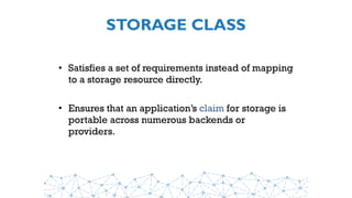 STORAGE CLASS
• Satisfies a set of requirements instead of mapping
to a storage resource directly.
• Ensures that an application’s claim for storage is
portable across numerous backends or
providers.
 