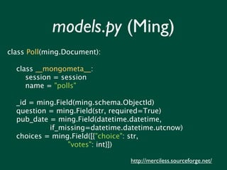 models.py (Ming)
class Poll(ming.Document):

  class __mongometa__:
     session = session
     name = "polls"

  _id = ming.Field(ming.schema.ObjectId)
  question = ming.Field(str, required=True)
  pub_date = ming.Field(datetime.datetime,
           if_missing=datetime.datetime.utcnow)
  choices = ming.Field([{"choice": str,
                 "votes": int}])

                                http://merciless.sourceforge.net/
 