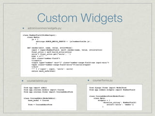 Custom Widgets
    admin/common/widgets.py:

class NumberField(HiddenInput):
    class Media:
        js = (
            settings.ADMIN_MEDIA_PREFIX + 'js/numberfields.js',
            )

    def render(self, name, value, attrs=None):
        input = super(NumberField, self).render(name, value, attrs=attrs)
        final_attrs = self.build_attrs(attrs)
        units = final_attrs.get('units', '')
        html = u"""
        <div class="number-field">
        %(input)s
        <input type="number" min="1" class="number-range-field-num input-mini">
        <span class="number-range-field-units">%(units)s<span>
        </div>
        """ % {'input': input, 'units': units}
        return mark_safe(html)




   course/admin.py                                                course/forms.py

from app import admin                                       from django.forms import ModelForm
from app.courses.models import Course                       from app.common.widgets import NumberField
from app.courses.forms import CourseAdminForm

                                                            class CourseAdminForm(ModelForm):
class CourseAdmin(ModelAdmin):                                  class Meta:
    base_model = Course                                             widgets = {
                                                                        'duration_string': NumberField(
    form = CourseAdminForm                                                  attrs={'units': 'weeks'})
                                                                        }
 