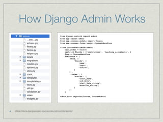 How Django Admin Works
                                           from   django.contrib import admin
                                           from   app import admin
                                           from   app.courses.models import Course
                                           from   app.courses.forms import CourseAdminForm

                                           class CourseAdmin(ModelAdmin):
                                               base_model = Course
                                               restrict_fields = ['instructors', 'teaching_assistants', ]
                                               form = CourseAdminForm
                                               fieldsets = [
                                                   (None, {
                                                       'fields': [
                                                            'name',
                                                            'topic',
                                                            'active',
                                                       ]
                                                   }),
                                                   ('Dates', {
                                                       'fields': [
                                                            'start_date',
                                                            'end_date',
                                                            'start_date_string',
                                                            'duration_string',
                                                       ]
                                                   })
                                               ]

                                           admin.site.register(Course, CourseAdmin)




https://docs.djangoproject.com/en/dev/ref/contrib/admin/
 