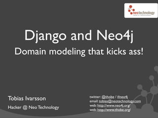 Django and Neo4j
  Domain modeling that kicks ass!



                          twitter: @thobe / #neo4j
Tobias Ivarsson           email: tobias@neotechnology.com
                          web: http://www.neo4j.org/
Hacker @ Neo Technology   web: http://www.thobe.org/
 