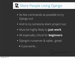 More People Using Django

                        • As few commands as possible to try
                          Django out

                        • And to try someone else’s project out.
                        • Must be highly likely to just work
                        • All especially critical for beginners
                        • Django’s runserver & sqlite...great!
                         • It just works...
Thursday, July 19, 12
 