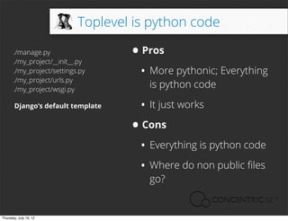 Toplevel is python code

       ./manage.py
       ./my_project/__init__.py
                                    • Pros
       ./my_project/settings.py
       ./my_project/urls.py
                                     • More pythonic; Everything
       ./my_project/wsgi.py
                                        is python code

       Django’s default template      • It just works
                                    • Cons
                                     • Everything is python code
                                     • Where do non public ﬁles
                                        go?


Thursday, July 19, 12
 