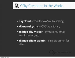 CSky Creations in the Works



                        • skycloud – Tool for AWS auto-scaling
                        • django-skycms – CMS as a library
                        • django-sky-visitor – Invitations, email
                          conﬁrmation, etc

                        • django-client-admin – Flexible admin for
                          client



Thursday, July 19, 12
 