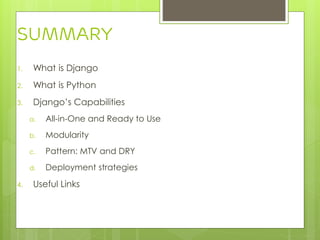 1. What is Django
2. What is Python
3. Django’s Capabilities
a. All-in-One and Ready to Use
b. Modularity
c. Pattern: MTV and DRY
d. Deployment strategies
4. Useful Links
Summary
 