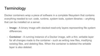 Terminology
Docker containers wrap a piece of software in a complete filesystem that contains
everything needed to run: code, runtime, system tools, system libraries – anything
that can be installed on a server.
- Image - A binary image with stacked read-only layers representing file system
differences.
- Container - A running instance of a Docker image, with a thin, writable layer
for all changes made to the container - such as writing new files, modifying
existing files, and deleting files. When the container is deleted the writable
layer is also deleted.
 