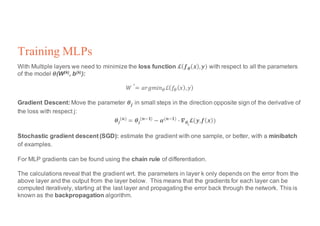 Training MLPs
With Multiple layers we need to minimize the loss function 𝓛 𝒇 𝜽 𝒙 , 𝒚 with respect to all the parameters
of the model 𝜽(W(k), b(k)):
𝑊
∗
= 𝑎𝑟𝑔𝑚𝑖𝑛4ℒ 𝑓4 𝑥 , 𝑦
Gradient Descent: Move the parameter 𝜽𝒋		in small steps in the direction opposite sign of the derivative of
the loss with respect j:
𝜽𝒋
(𝒏) = 𝜽𝒋
(𝒏<𝟏) − 𝜶(𝒏<𝟏) @ 𝜵 𝜽𝒋
𝓛(𝒚,𝒇 𝒙 )
Stochastic gradient descent (SGD): estimate the gradient with one sample, or better, with a minibatch
of examples.
For MLP gradients can be found using the chain rule of differentiation.
The calculations reveal that the gradient wrt. the parameters in layer k only depends on the error from the
above layer and the output from the layer below. This means that the gradients for each layer can be
computed iteratively, starting at the last layer and propagating the error back through the network. This is
known as the backpropagation algorithm.
 