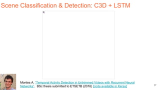 37
Scene Classification & Detection: C3D + LSTM
Montes A. “Temporal Activity Detection in Untrimmed Videos with Recurrent Neural
Networks”. BSc thesis submitted to ETSETB (2016) [code available in Keras]
 