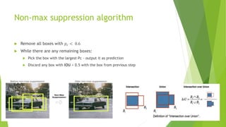 Non-max suppression algorithm
 Remove all boxes with 𝑝𝑐 < 0.6
 While there are any remaining boxes:
 Pick the box with the largest Pc - output it as prediction
 Discard any box with IOU > 0.5 with the box from previous step
 