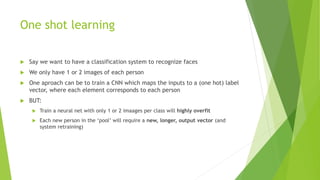 One shot learning
 Say we want to have a classification system to recognize faces
 We only have 1 or 2 images of each person
 One aproach can be to train a CNN which maps the inputs to a (one hot) label
vector, where each element corresponds to each person
 BUT:
 Train a neural net with only 1 or 2 imaages per class will highly overfit
 Each new person in the ‘pool’ will require a new, longer, output vector (and
system retraining)
 