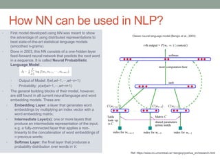 • First model developed using NN was meant to show
the advantage of using distributed representations to
beat state-of-the-art statistical language models
(smoothed n-grams).
• Done in 2003, this NN consists of a one-hidden layer
feed-forward neural network that predicts the next word
in a sequence. It is called Neural Probabilistic
Language Model .
• Output of Model: f(wt,wt−1,⋯,wt−n+1)
• Probability: p(wt|wt−1,⋯,wt−n+1)
• The general building blocks of their model, however,
are still found in all current neural language and word
embedding models. These are:
• Embedding Layer: a layer that generates word
embeddings by multiplying an index vector with a
word embedding matrix;
• Intermediate Layer(s): one or more layers that
produce an intermediate representation of the input,
e.g. a fully-connected layer that applies a non-
linearity to the concatenation of word embeddings of
n previous words;
• Softmax Layer: the final layer that produces a
probability distribution over words in V.
How NN can be used in NLP?
Ref: https://www.iro.umontreal.ca/~bengioy/yoshua_en/research.html
Classic neural language model (Bengio et al., 2003)
 