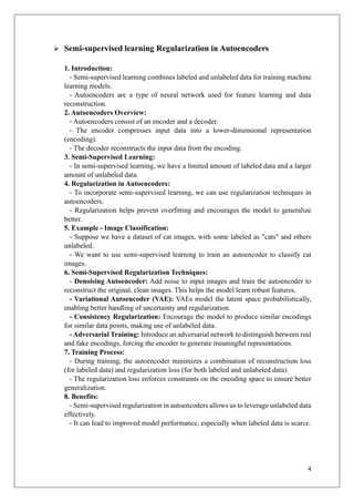4
➢ Semi-supervised learning Regularization in Autoencoders
1. Introduction:
- Semi-supervised learning combines labeled and unlabeled data for training machine
learning models.
- Autoencoders are a type of neural network used for feature learning and data
reconstruction.
2. Autoencoders Overview:
- Autoencoders consist of an encoder and a decoder.
- The encoder compresses input data into a lower-dimensional representation
(encoding).
- The decoder reconstructs the input data from the encoding.
3. Semi-Supervised Learning:
- In semi-supervised learning, we have a limited amount of labeled data and a larger
amount of unlabeled data.
4. Regularization in Autoencoders:
- To incorporate semi-supervised learning, we can use regularization techniques in
autoencoders.
- Regularization helps prevent overfitting and encourages the model to generalize
better.
5. Example - Image Classification:
- Suppose we have a dataset of cat images, with some labeled as "cats" and others
unlabeled.
- We want to use semi-supervised learning to train an autoencoder to classify cat
images.
6. Semi-Supervised Regularization Techniques:
- Denoising Autoencoder: Add noise to input images and train the autoencoder to
reconstruct the original, clean images. This helps the model learn robust features.
- Variational Autoencoder (VAE): VAEs model the latent space probabilistically,
enabling better handling of uncertainty and regularization.
- Consistency Regularization: Encourage the model to produce similar encodings
for similar data points, making use of unlabeled data.
- Adversarial Training: Introduce an adversarial network to distinguish between real
and fake encodings, forcing the encoder to generate meaningful representations.
7. Training Process:
- During training, the autoencoder minimizes a combination of reconstruction loss
(for labeled data) and regularization loss (for both labeled and unlabeled data).
- The regularization loss enforces constraints on the encoding space to ensure better
generalization.
8. Benefits:
- Semi-supervised regularization in autoencoders allows us to leverage unlabeled data
effectively.
- It can lead to improved model performance, especially when labeled data is scarce.
 