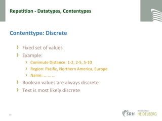Repetition - Datatypes, ContentypesContenttype: DiscreteFixed set of valuesExample:Commute Distance: 1-2, 2-5, 5-10Region: Pacific, Northern America, EuropeName: … … …Boolean values are always discreteText is most likely discrete30