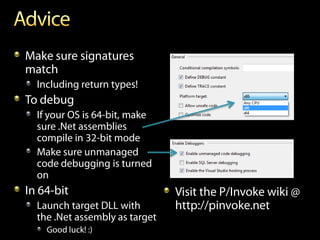 Make sure signatures
match
  Including return types!
To debug
  If your OS is 64-bit, make
  sure .Net assemblies
  compile in 32-bit mode
  Make sure unmanaged
  code debugging is turned
  on
In 64-bit                       Visit the P/Invoke wiki @
  Launch target DLL with        http://pinvoke.net
  the .Net assembly as target
    Good luck! :)
 