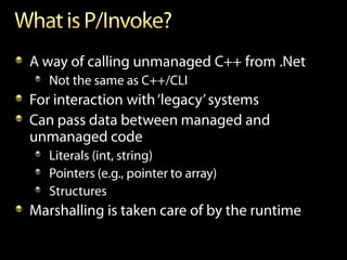 A way of calling unmanaged C++ from .Net
   Not the same as C++/CLI
For interaction with ‘legacy’ systems
Can pass data between managed and
unmanaged code
   Literals (int, string)
   Pointers (e.g., pointer to array)
   Structures
Marshalling is taken care of by the runtime
 