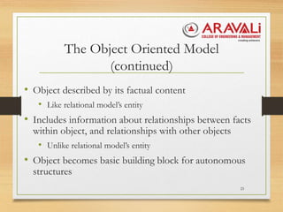The Object Oriented Model
(continued)
• Object described by its factual content
• Like relational model’s entity
• Includes information about relationships between facts
within object, and relationships with other objects
• Unlike relational model’s entity
• Object becomes basic building block for autonomous
structures
23
 