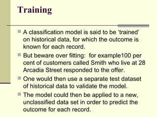 Training
 A classification model is said to be ‘trained’

on historical data, for which the outcome is
known for each record.
 But beware over fitting: for example100 per
cent of customers called Smith who live at 28
Arcadia Street responded to the offer.
 One would then use a separate test dataset
of historical data to validate the model.
 The model could then be applied to a new,
unclassified data set in order to predict the
outcome for each record.

 