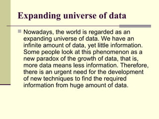 Expanding universe of data
 Nowadays, the world is regarded as an

expanding universe of data. We have an
infinite amount of data, yet little information.
Some people look at this phenomenon as a
new paradox of the growth of data, that is,
more data means less information. Therefore,
there is an urgent need for the development
of new techniques to find the required
information from huge amount of data.

 