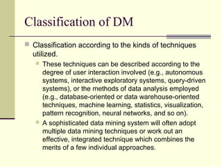 Classification of DM
 Classification according to the kinds of techniques

utilized.




These techniques can be described according to the
degree of user interaction involved (e.g., autonomous
systems, interactive exploratory systems, query-driven
systems), or the methods of data analysis employed
(e.g., database-oriented or data warehouse-oriented
techniques, machine learning, statistics, visualization,
pattern recognition, neural networks, and so on).
A sophisticated data mining system will often adopt
multiple data mining techniques or work out an
effective, integrated technique which combines the
merits of a few individual approaches.

 