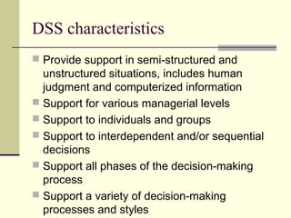 DSS characteristics
 Provide support in semi-structured and

unstructured situations, includes human
judgment and computerized information
 Support for various managerial levels
 Support to individuals and groups
 Support to interdependent and/or sequential
decisions
 Support all phases of the decision-making
process
 Support a variety of decision-making
processes and styles

 