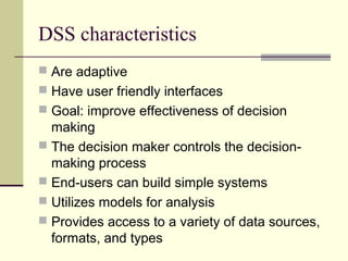 DSS characteristics
 Are adaptive
 Have user friendly interfaces
 Goal: improve effectiveness of decision

making
 The decision maker controls the decisionmaking process
 End-users can build simple systems
 Utilizes models for analysis
 Provides access to a variety of data sources,
formats, and types

 