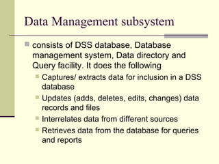 Data Management subsystem
 consists of DSS database, Database

management system, Data directory and
Query facility. It does the following
Captures/ extracts data for inclusion in a DSS
database
 Updates (adds, deletes, edits, changes) data
records and files
 Interrelates data from different sources
 Retrieves data from the database for queries
and reports


 