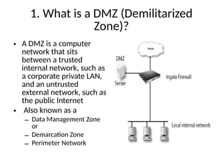 1. What is a DMZ (Demilitarized
Zone)?
• A DMZ is a computer
network that sits
between a trusted
internal network, such as
a corporate private LAN,
and an untrusted
external network, such as
the public Internet
• Also known as a
– Data Management Zone
or
– Demarcation Zone
– Perimeter Network
 