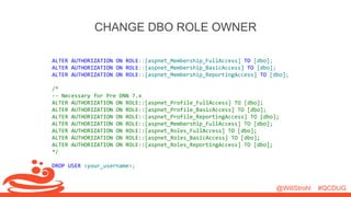 @WillStrohl #QCDUG 
CHANGE DBO ROLE OWNER 
ALTER AUTHORIZATION ON ROLE::[aspnet_Membership_FullAccess] TO [dbo]; 
ALTER AUTHORIZATION ON ROLE::[aspnet_Membership_BasicAccess] TO [dbo]; 
ALTER AUTHORIZATION ON ROLE::[aspnet_Membership_ReportingAccess] TO [dbo]; 
/* 
-- Necessary for Pre DNN 7.x 
ALTER AUTHORIZATION ON ROLE::[aspnet_Profile_FullAccess] TO [dbo]; 
ALTER AUTHORIZATION ON ROLE::[aspnet_Profile_BasicAccess] TO [dbo]; 
ALTER AUTHORIZATION ON ROLE::[aspnet_Profile_ReportingAccess] TO [dbo]; 
ALTER AUTHORIZATION ON ROLE::[aspnet_Membership_FullAccess] TO [dbo]; 
ALTER AUTHORIZATION ON ROLE::[aspnet_Roles_FullAccess] TO [dbo]; 
ALTER AUTHORIZATION ON ROLE::[aspnet_Roles_BasicAccess] TO [dbo]; 
ALTER AUTHORIZATION ON ROLE::[aspnet_Roles_ReportingAccess] TO [dbo]; 
*/ 
DROP USER <your_username>; 
 