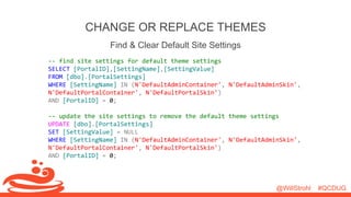 @WillStrohl #QCDUG 
CHANGE OR REPLACE THEMES 
Find & Clear Default Site Settings 
-- find site settings for default theme settings 
SELECT [PortalID],[SettingName],[SettingValue] 
FROM [dbo].[PortalSettings] 
WHERE [SettingName] IN (N'DefaultAdminContainer', N'DefaultAdminSkin', 
N'DefaultPortalContainer', N'DefaultPortalSkin') 
AND [PortalID] = 0; 
-- update the site settings to remove the default theme settings 
UPDATE [dbo].[PortalSettings] 
SET [SettingValue] = NULL 
WHERE [SettingName] IN (N'DefaultAdminContainer', N'DefaultAdminSkin', 
N'DefaultPortalContainer', N'DefaultPortalSkin') 
AND [PortalID] = 0; 
 