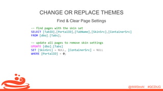 @WillStrohl #QCDUG 
CHANGE OR REPLACE THEMES 
Find & Clear Page Settings 
-- find pages with the skin set 
SELECT [TabID],[PortalID],[TabName],[SkinSrc],[ContainerSrc] 
FROM [dbo].[Tabs]; 
-- update all pages to remove skin settings 
UPDATE [dbo].[Tabs] 
SET [SkinSrc] = NULL, [ContainerSrc] = NULL 
WHERE [PortalID] = 0; 
 