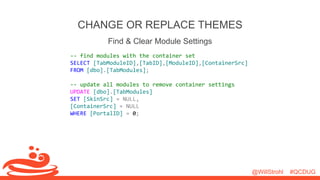 @WillStrohl #QCDUG 
CHANGE OR REPLACE THEMES 
Find & Clear Module Settings 
-- find modules with the container set 
SELECT [TabModuleID],[TabID],[ModuleID],[ContainerSrc] 
FROM [dbo].[TabModules]; 
-- update all modules to remove container settings 
UPDATE [dbo].[TabModules] 
SET [SkinSrc] = NULL, 
[ContainerSrc] = NULL 
WHERE [PortalID] = 0; 
 