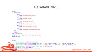 @WillStrohl #QCDUG 
DATABASE SIZE 
SELECT 
CASE TYPE 
WHEN 'U' 
THEN 'User Defined Tables' 
WHEN 'S' 
THEN 'System Tables' 
WHEN 'IT' 
THEN 'Internal Tables' 
WHEN 'P' 
THEN 'Stored Procedures' 
WHEN 'PC' 
THEN 'CLR Stored Procedures' 
WHEN 'X' 
THEN 'Extended Stored Procedures' 
END, 
COUNT(*) 
FROM SYS.OBJECTS 
WHERE TYPE IN ('U', 'P', 'PC', 'S', 'IT', 'X') 
GROUP BY TYPE 
SELECT 
database_name = DB_NAME(database_id) 
, log_size_mb = CAST(SUM(CASE WHEN type_desc = 'LOG' THEN size END) * 8. / 1024 AS DECIMAL(8,2)) 
, row_size_mb = CAST(SUM(CASE WHEN type_desc = 'ROWS' THEN size END) * 8. / 1024 AS DECIMAL(8,2)) 
, total_size_mb = CAST(SUM(size) * 8. / 1024 AS DECIMAL(8,2)) 
FROM sys.master_files WITH(NOWAIT) 
WHERE database_id = DB_ID() -- for current db 
GROUP BY database_id 
 