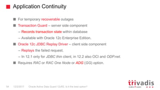Application Continuity
Oracle Active Data Guard 12cR2. Is it the best option?
For temporary recoverable outages
Transaction Guard – server side component
– Records transaction state within database
– Available with Oracle 12c Enterprise Edition.
Oracle 12c JDBC Replay Driver – client side component
– Replays the failed request.
– In 12.1 only for JDBC thin client, in 12.2 also OCI and ODP.net.
Requires RAC or RAC One Node or ADG (GG) option.
12/2/201754
 