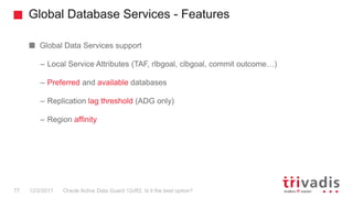 Global Database Services - Features
Oracle Active Data Guard 12cR2. Is it the best option?77 12/2/2017
Global Data Services support
– Local Service Attributes (TAF, rlbgoal, clbgoal, commit outcome…)
– Preferred and available databases
– Replication lag threshold (ADG only)
– Region affinity
 