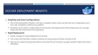 DOCKER DEPLOYMENT BENEFITS
 Simplicity and Faster Configurations:
 One of the key benefits of Docker is the way it simplifies matters. Users can take their own configuration, put it
into code, and deploy it without any problems.
 As Docker can be used in a wide variety of environments, the requirements of the infrastructure are no longer
linked with the environment of the application.
 Rapid Deployment:
 Docker manages to reduce deployment to seconds.
 This is due to the fact that it creates a container for every process and does not boot an OS.
 Data can be created and destroyed without worry that the cost to bring it up again would be higher than what is
affordable.
 