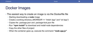 Docker Images
• The easiest way to create an image is via the Dockerfile file
• Starting downloading a node image
• Create a working directory (WORKDIR == “mkdir /app” and “cd /app”)
• Copies the .package.json and .package-lock.json file
• Run “npm install” to download and install node dependencies
• Copy the other files of project
• When the container goes up, execute the command “node app.js"
27/09/2021 Docker 30
 