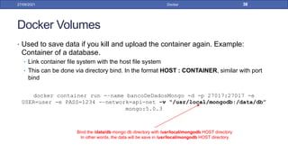 Docker Volumes
• Used to save data if you kill and upload the container again. Example:
Container of a database.
• Link container file system with the host file system
• This can be done via directory bind. In the format HOST : CONTAINER, similar with port
bind
docker container run -–name bancoDeDadosMongo -d -p 27017:27017 -e
USER=user -e PASS=1234 -–network=api-net -v “/usr/local/mongodb:/data/db”
mongo:5.0.3
27/09/2021 Docker 38
Bind the /data/db mongo db directory with /usr/local/mongodb HOST directory
In other words, the data will be save in /usr/local/mongodb HOST directory
 