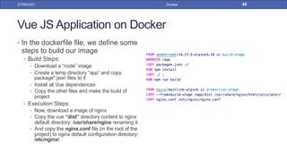 Vue JS Application on Docker
• In the dockerfile file, we define some
steps to build our image
• Build Steps:
• Download a “node” image
• Create a temp directory “app” and copy
package*.json files to it
• Install all Vue dependences
• Copy the other files and make the build of
project
• Execution Steps:
• Now, download a image of nginx
• Copy the vue “dist” directory content to nginx
default directory: /usr/share/nginx renaming it.
• And copy the nginx.conf file (in the root of the
project) to nginx default configuration directory:
/etc/nginx/
27/09/2021 Docker 45
 