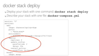docker stack deploy
 Deploy your stack with one command: docker stack deploy
 Describe your stack with one file: docker-compose.yml
version: '3'
services:
web:
image: chanezon/spring-doge
ports:
- "8004:8080"
environment:
- MONGODB_URI=mongodb://mongo:27017/test
deploy:
replicas: 2
update_config:
parallelism: 2
delay: 10s
restart_policy:
condition: on-failure
mongo:
image: mongo
 