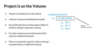Project is on the Volume
● Project is checked out in the volume
● Volume is also persisted between builds
● Any build tools that use the project folder for
artifacts will gain automatic caching
● For other tools you just need to point their
cache to /codefresh/volume
● There is no need for special “artifact settings”.
Just place files in /codefresh/volume
 