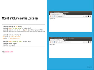 Mount a Volume on the Container
Ref: docker.com
$mkdirmysite&&cdmysite
mysite$echo"mynewsite">index.html
mysite$dockerrun-d-P-v$(pwd):/usr/share/nginx/html--namemywebnginx
da01817c28bbdb2f3b71275ba7b9560da4e65f8716329c16787c83181760534c
mysite$dockerportmyweb
443/tcp->0.0.0.0:32770
80/tcp->0.0.0.0:32771
mysite$echo"thisiscool">cool.html
$dockerstopmyweb
$dockerrmmyweb
21 / 36
 