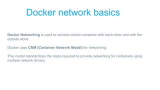 Docker network basics
Docker Networking is used to connect docker container with each other and with the
outside world.
Docker uses CNM (Container Network Model) for networking.
This model standardizes the steps required to provide networking for containers using
multiple network drivers.
 