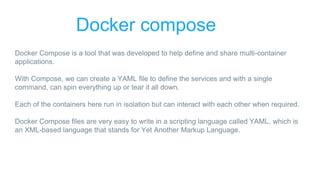 Docker compose
Docker Compose is a tool that was developed to help define and share multi-container
applications.
With Compose, we can create a YAML file to define the services and with a single
command, can spin everything up or tear it all down.
Each of the containers here run in isolation but can interact with each other when required.
Docker Compose files are very easy to write in a scripting language called YAML, which is
an XML-based language that stands for Yet Another Markup Language.
 