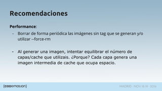 MADRID · NOV 18-19 · 2016
Performance:
- Borrar de forma periódica las imágenes sin tag que se generan y/o
utilizar --force-rm
- Al generar una imagen, intentar equilibrar el número de
capas/cache que utilizais. ¿Porque? Cada capa genera una
imagen intermedia de cache que ocupa espacio.
Recomendaciones
 