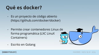 MADRID · NOV 18-19 · 2016
Qué es docker?
- Es un proyecto de código abierto
(https://github.com/docker/docker)
- Permite crear contenedores Linux de
forma programática (LXC LinuX
Containers)
- Escrito en Golang
 
