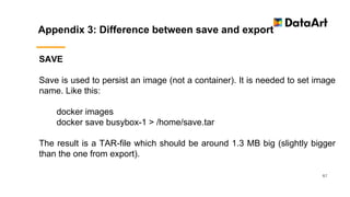 Appendix 3: Difference between save and export
67
SAVE
Save is used to persist an image (not a container). It is needed to set image
name. Like this:
docker images
docker save busybox-1 > /home/save.tar
The result is a TAR-file which should be around 1.3 MB big (slightly bigger
than the one from export).
 