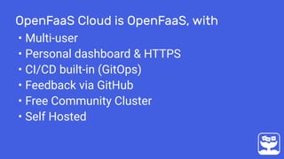 OpenFaaS Cloud is OpenFaaS, with
• Multi-user
• Personal dashboard & HTTPS
• CI/CD built-in (GitOps)
• Feedback via GitHub
• Free Community Cluster
• Self Hosted
 