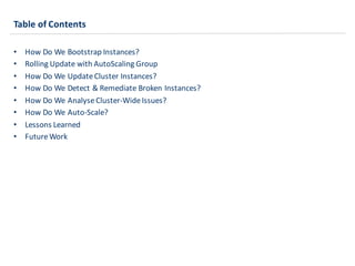 Table	
  of	
  Contents
• How	
  Do	
  We	
  Bootstrap	
  Instances?
• Rolling	
  Update	
  with	
  AutoScaling Group
• How	
  Do	
  We	
  Update	
  Cluster	
  Instances?
• How	
  Do	
  We	
  Detect	
  &	
  Remediate	
  Broken	
  Instances?
• How	
  Do	
  We	
  AnalyseCluster-­‐Wide	
  Issues?
• How	
  Do	
  We	
  Auto-­‐Scale?
• Lessons	
  Learned
• Future	
  Work
 