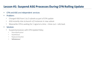 Lesson	
  #1:	
  Suspend	
  ASG	
  Processes	
  During	
  CFN	
  Rolling	
  Update
• CFN	
  and	
  ASG	
  are	
  independent	
  services
• Problem:
• Changed	
  ASG	
  from	
  1	
  to	
  2	
  subnets	
  as	
  part	
  of	
  CFN	
  update
• ASG	
  instantly	
  tries	
  to	
  launch	
  n/2	
  instances	
  in	
  new	
  subnet
• Meanwhile	
  CFN	
  is	
  waiting	
  for	
  1	
  signal	
  at	
  a	
  time	
  – times	
  out	
  – rolls	
  back
• Solution:
• Suspend	
  processes	
  with	
  CFN	
  Update	
  Policy:	
  
• 'AlarmNotification’
• 'HealthCheck’
• 'ReplaceUnhealthy’
• 'AZRebalance’
 